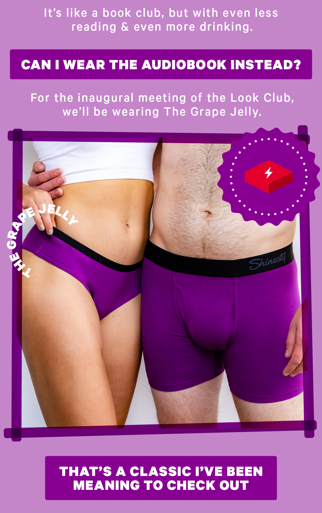 It’s like a book club, but with even less reading & even more drinking.  [CTA: “Can I read the audiolook instead?”]  For the inaugural meeting of the Look Club, we’ll be wearing The Grape Jelly. Image of grape jelly boxers    [CTA: “That’s a classic I’ve been meaning to check out!”]