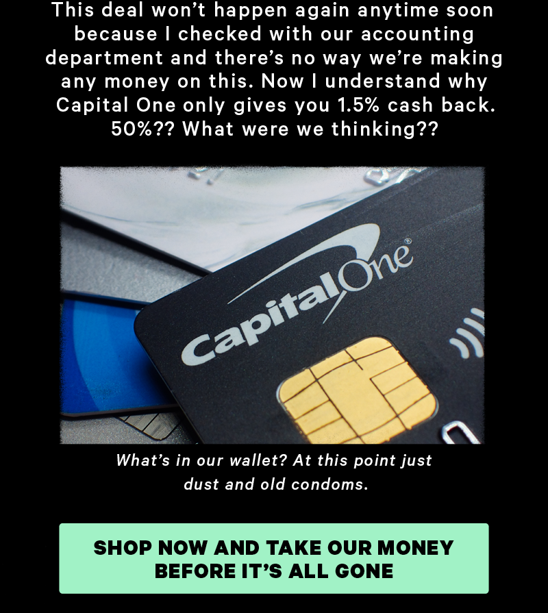 This deal won’t happen again anytime soon because I checked with our accounting department and there’s no way we’re making any money on this. Now I understand why Capital One only gives you 1.5% cash back. 50%?? What were we thinking?? (Image: Capital One card)  Caption: “What’s in our wallet? At this point just dust and old condoms.”  [CTA: “Shop Now and take our money before it’s all gone”]
