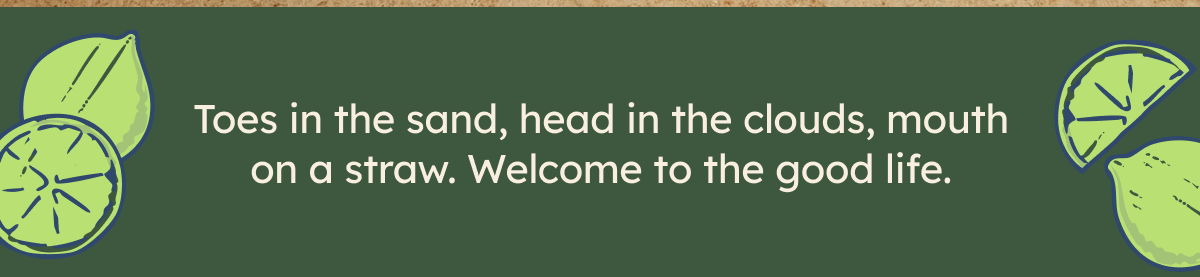 Toes in the sand, head in the clouds, mouth on a straw. Welcome to the good life.