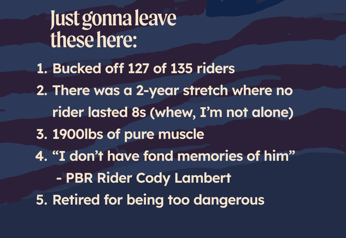 Just gonna leave these here: Bucked off 127 of 135 riders There was a 2-year stretch where no rider lasted 8s (whew, glad to know I’m not alone) 1900lbs of pure muscle “I don’t have fond memories of him” - PBR Rider Cody Lambert Retired for being too dangerous 