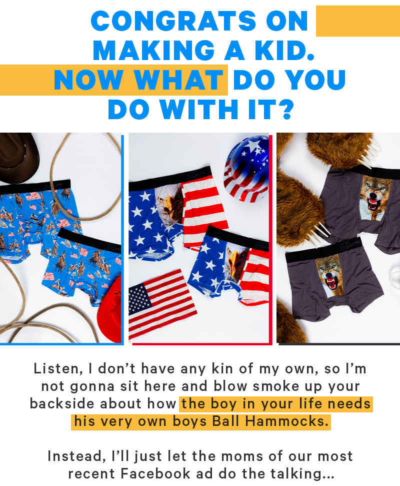Congrats on making a kid. Now what do you do with it?  Listen, I don’t have any kin of my own, so I’m not gonna sit here and blow smoke up your backside about how the boy in your life needs his very own boys Ball Hammocks.  Instead, I’ll just let the moms of our most recent Facebook ad do the talking...