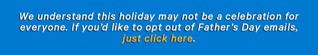 We understand this holiday may not be a celebration for everyone. If you'd like to opt out of Father's Day emails, just click here.