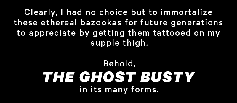 Clearly, I had no choice but to immortalize these ethereal bazookas for future generations to appreciate by getting them tattooed on my supple thigh.  Behold, the Ghost Busty in its many forms. 