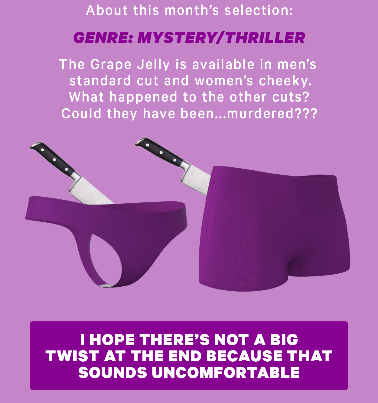 About this month’s selection:  Genre: Mystery/Thriller The Grape Jelly is available in men’s standard cut and women’s cheeky. What happened to the other cuts? Could they have been...murdered???  (Image: Boyshorts and thong of Grape Jelly with knives in their backs) [CTA: “I hope there’s not a big twist at the end because that sounds uncomfortable”]