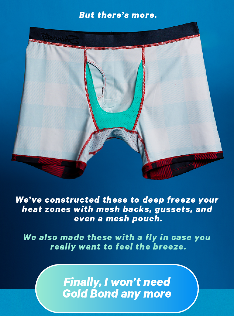 But there’s more. We’ve constructed these to deep freeze your heat zones with mesh backs, gussets, and even a mesh pouch. We also made these with a fly in case you really want to feel the breeze.  CTA: Finally, I Won’t Need Gold Bond Any More