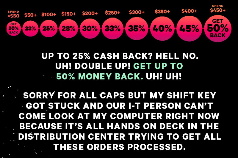 (Image: Money Back Promo Image)  UP TO 25% CASH BACK? HELL NO. UH! DOUBLE UP! GET UP TO 50% MONEY BACK. UH! UH!  SORRY FOR ALL CAPS BUT MY SHIFT KEY GOT STUCK AND OUR I-T PERSON CAN’T COME LOOK AT MY COMPUTER RIGHT NOW BECAUSE IT’S ALL HANDS ON DECK IN THE DISTRIBUTION CENTER TRYING TO GET ALL THESE ORDERS PROCESSED. 