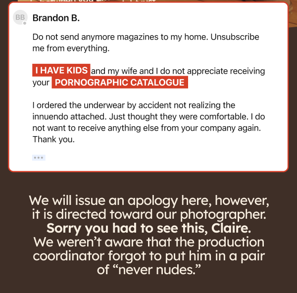 Brandon B. Do not send anymore magazines to my home. Unsubscribe me from everything. I have kids and my wife and I do not appreciate receiving your pornographic catalogue. I ordered the underwear by accident not realizing the innuendo attached. Just thought they were comfortable. I do not want to receive anything else from your company again. Thank you.  We will issue an apology here, however, it is directed toward our photographer. Sorry you had to see this, Claire. We weren’t aware that the production coordinator forgot to put him in a pair of “never nudes.” 
