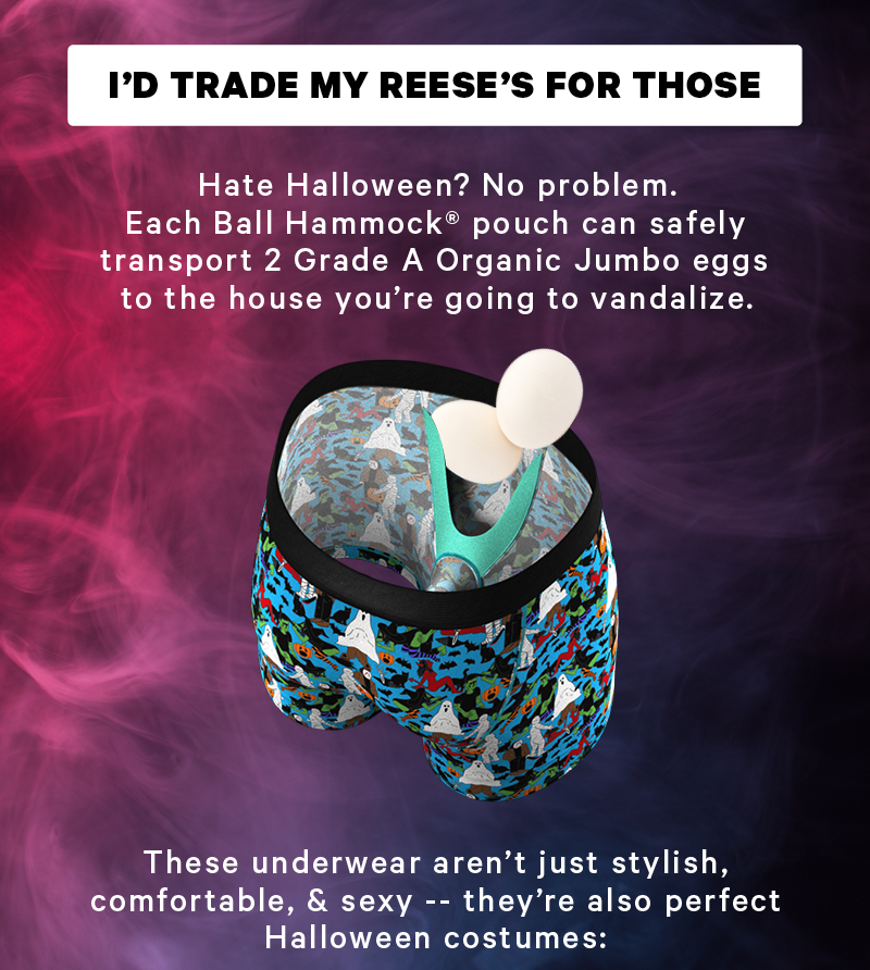 [CTA: “I’d trade my Reese’s for those.”]  Hate Halloween? No problem. Each Ball Hammock® can safely transport 2 Grade A Organic Jumbo eggs to the house you’re going to vandalize.  (Image of a Ball Hammock filled with 2 eggs)  These underwear aren’t just stylish, comfortable, & sexy -- they’re also perfect Halloween costumes: