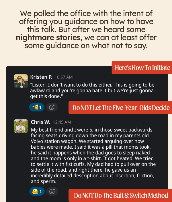 We polled the office with the intent of offering you guidance on how to have this talk. But after we heard some nightmare stories, we can at least offer some guidance on what not to say. "Listen, I don't want to do this either. This is going to be awkward and you're gonna hate it but we're just gonna get this done." KP My best friend and I were 5, in those sweet backwards facing seats driving down the road in my parents old Volvo station wagon. We started arguing over how babies were made. I said it was a pill that moms took, he said it happens when the dad goes to sleep naked and the mom is only in a t-shirt. It got heated. We tried to settle it with fisticuffs. My dad had to pull over on the side of the road, and right there, he gave us an incredibly detailed description about insertion, friction, and sperm. - Chris W. 