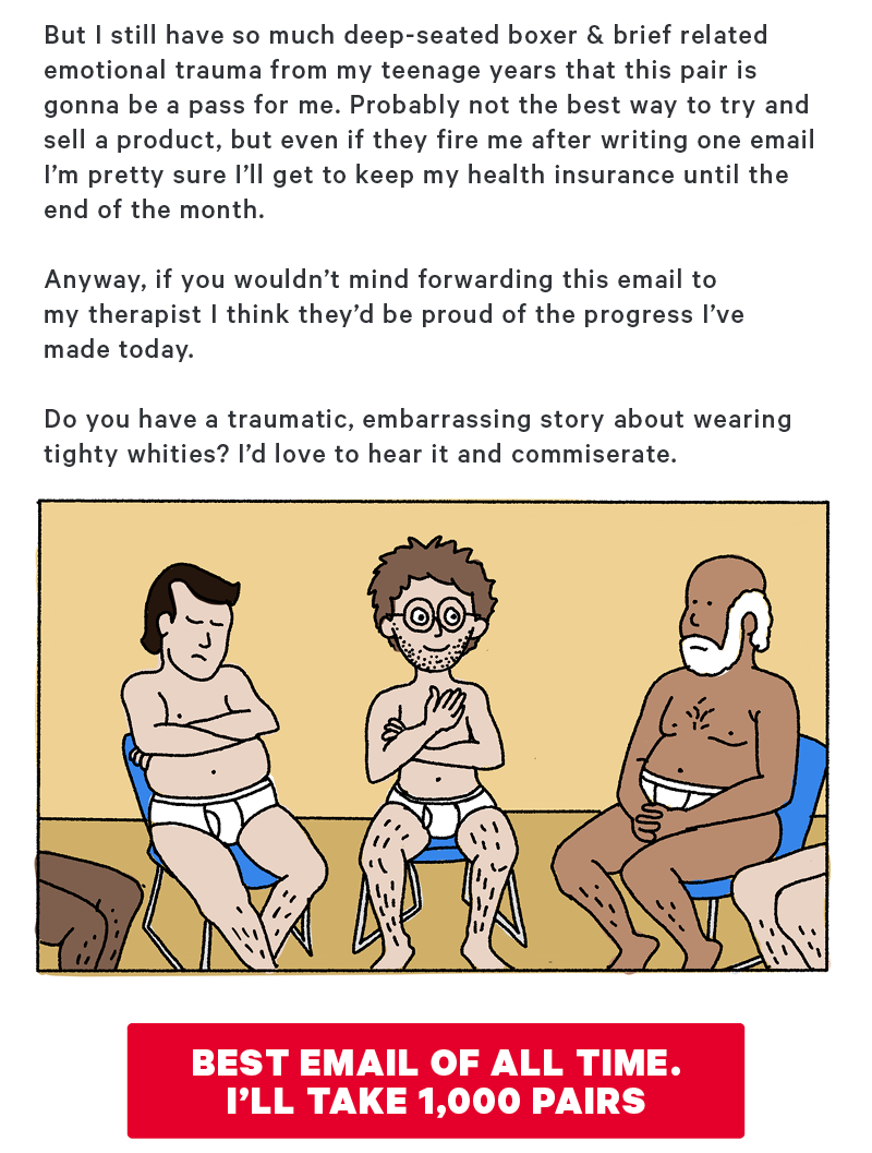 But I still have so much deep-seated boxer & brief related emotional trauma from my teenage years that this pair is gonna be a pass for me. Probably not the best way to try and sell a product, but even if they fire me after writing one email I’m pretty sure I’ll get to keep my health insurance until the end of the month.  Anyway, if you wouldn’t mind forwarding this email to my therapist I think they’d be proud of the progress I’ve made today.   Do you have a traumatic, embarrassing story about wearing tighty whities? I’d love to hear it and commiserate.   (Graphic Design: Illustration of the boy, now a man, in a support group setting with a circle of seated men all wearing tighty whities)  [CTA: “Best email of all time. I’ll take 1,000 pairs!”]