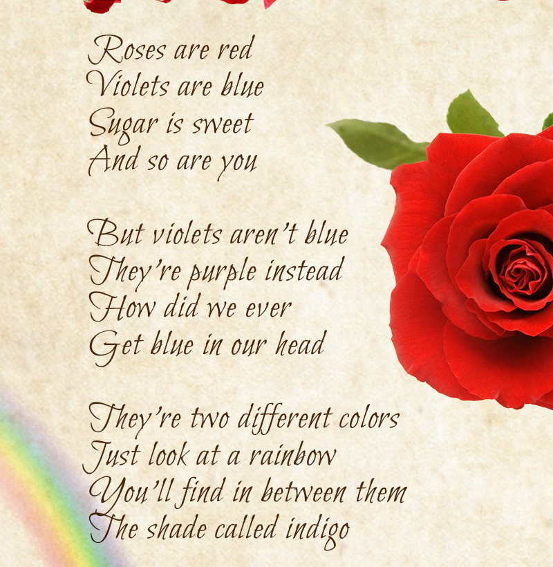 Roses are red Violets are blue Sugar is sweet And so are you  But violets aren’t blue They’re purple instead How did we ever Get blue in our head  They’re two different colors Just look at a rainbow You’ll find in between them The shade called indigo