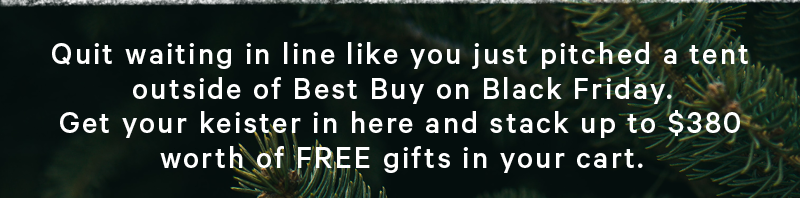 Quit waiting in line like you just pitched a tent outside of Best Buy on Black Friday. Get your keister in here and stack up to $380 worth of FREE gifts in your cart. 