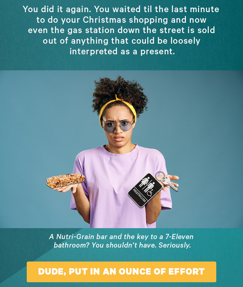 You did it again. You waited til the last minute to do your Christmas shopping and now even the gas station down the street is sold out of anything that could be loosely interpreted as a present. (Image: Stock image of a disappointed person photoshopped so they’re holding a nutri-grain bar and a gas station bathroom key attached to something big)  Caption: “A Nutri-Grain bar and the key to a 7-Eleven bathroom? You shouldn’t have. Seriously.”  [CTA: “Dude, put in an ounce of effort”]