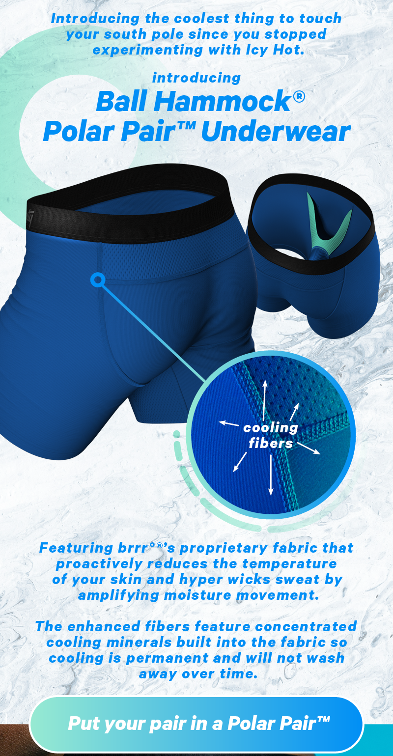 Introducing the coolest thing to touch your junk since you stopped experimenting with Icy Hot. Shinesty Ball Hammock Polar Pair™ Underwear Featuring brrr Pro’s® proprietary fabric that proactively reduces the temperature of your skin and hyper wicks sweat by amplifying moisture movement.   The enhanced fibers feature concentrated cooling minerals built into the fabric so cooling is permanent and will not wash away over time.  CTA: Put Your Pair In A Polar Pair™