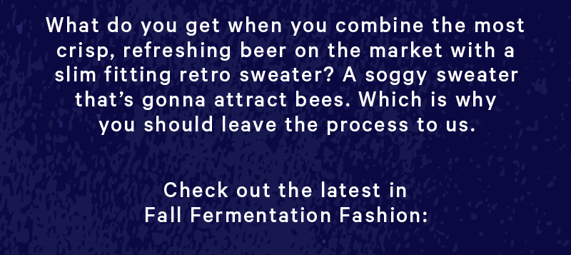 What do you get when you combine the most crisp, refreshing beer on the market with a slim fitting retro sweater? A soggy sweater that’s gonna attract bees. Which is why you should leave the process to us.  Check it out the latest in Fall Fermentation Fashion: