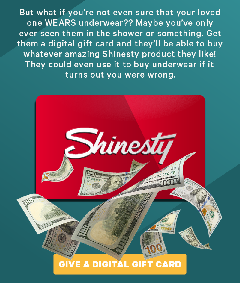 But what if you’re not even sure that your loved one WEARS underwear?? Maybe you’ve only ever seen them in the shower or something. Get them a digital gift card and they’ll be able to buy whatever amazing Shinesty product they like! They could even use it to buy underwear if it turns out you were wrong. (Image: Gift card with some cash on it and some underwear next to it)  [CTA: “Give a Digital Gift Card”]