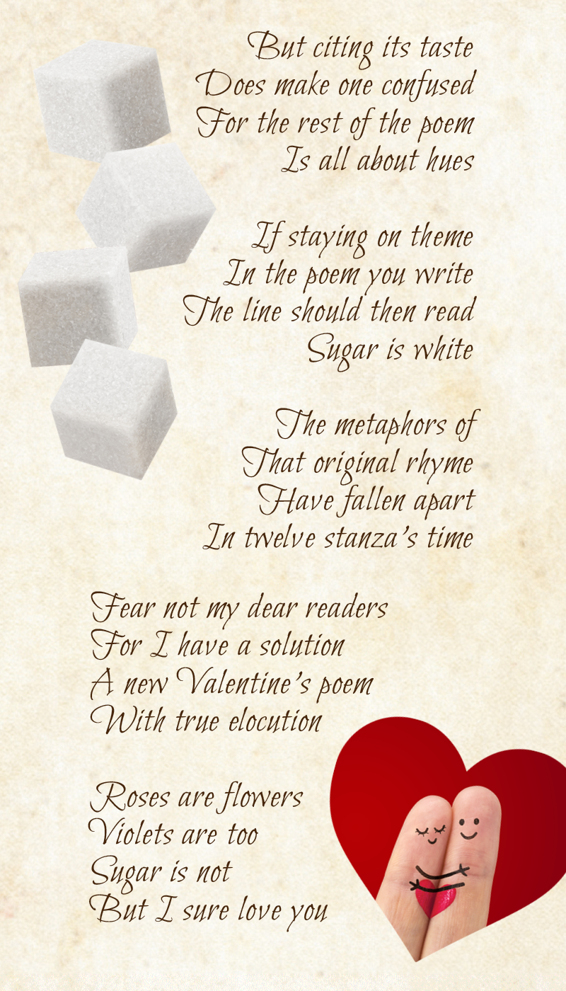 But citing its taste Does make one confused For the rest of the poem Is all about hues  If staying on theme In the poem you write The line should then read Sugar is white  The metaphors of That original rhyme Have fallen apart In 12 stanza’s time  Fear not my dear readers For I have a solution A new Valentine’s poem With true elocution  Roses are flowers Violets are too Sugar is not But I sure love you