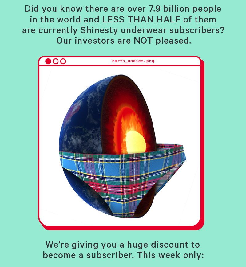 Did you know there are over 7.9 billion people in  the world and LESS THAN HALF of them are currently Shinesty underwear subscribers? Our investors are NOT pleased.   (Image: One vertical half of the Earth wearing a pair of Shinesty underwear)  So we’re making it cheaper than ever to become a subscriber. This week only, 