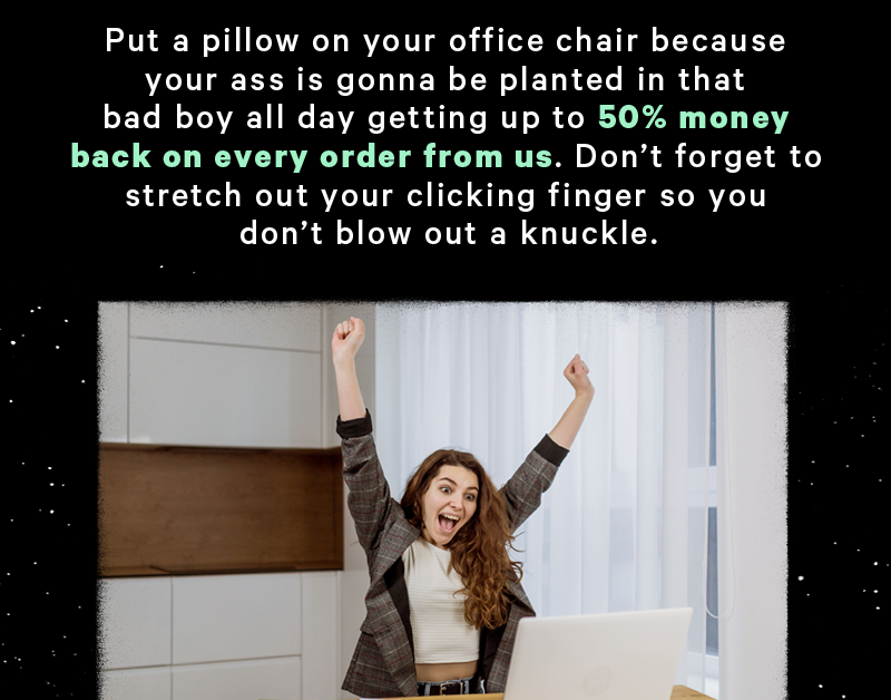Put a pillow on your office chair because your ass is gonna be planted in that bad boy all day getting up to 50% money back on every order from us. Don’t forget to stretch out your clicking finger so you don’t blow out a knuckle. (Image: Excited person in front of a computer)