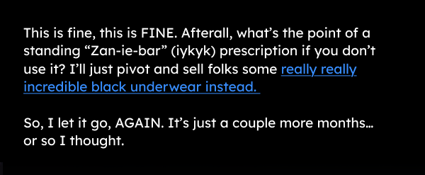 This is fine, this is FINE. Afterall, what’s the point of a standing “Zan-ie-bar” (iykyk) prescription if you don’t use it? I’ll just pivot and sell folks some really really incredible black underwear instead.   So, I let it go, AGAIN. It’s just a couple more months…or so I thought. 