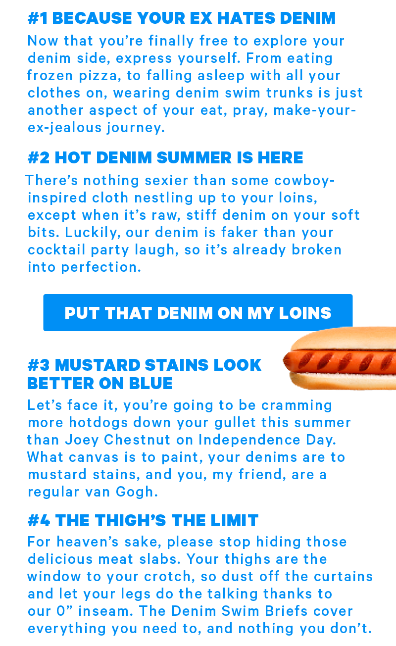  #1 BECAUSE YOUR EX HATES DENIM Now that you’re finally free to explore your denim side, express yourself. From eating frozen pizza, to falling asleep with all your clothes on, wearing denim swim trunks is just another aspect of your eat, pray, make-your-ex-jealous journey.  #2 HOT DENIM SUMMER IS HERE There’s nothing sexier than some cowboy-inspired cloth nestling up to your nuts loins, except when it’s raw, stiff denim on your soft bits. Luckily, our denim is faker than your cocktail party laugh, so it’s already broken into perfection.  #3 MUSTARD STAINS LOOK BETTER ON BLUE Let’s face it, you’re going to be cramming more hotdogs down your gullet this summer than Johnny Chestnut on Independence Day. What canvas is to paint, your denims are to mustard stains, and you, my friend, are a regular van Gogh.  #4 THE THIGH’S THE LIMIT For heaven’s sake, please stop hiding those delicious meat slabs. Your thighs are the window to your crotch, so dust off the curtains and let your legs do the talking thanks to our 0” inseam. The Denim Swim Briefs cover everything you need to, and nothing you don’t.