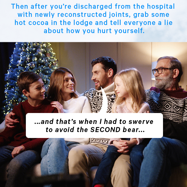 Then after you’re discharged from the hospital with newly reconstructed joints, grab some hot cocoa in the lodge and tell everyone a lie about how you hurt yourself. (Image: Friends sitting around a ski lodge. One has a speech bubble saying that they had to avoid the second bar)