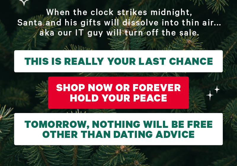 When the clock strikes midnight, Santa and his gifts will dissolve into thin air...aka our IT guy will turn off the sale. This is really your last chance Shop Now or forever hold your peace   Tomorrow, nothing will be free other than my dating advice.