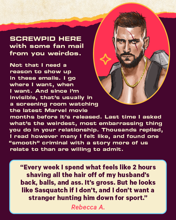 Screwpid here with some fan mail from you weirdos. Not that I need a reason to show up in these emails. I go where I want, when I want. And since I’m invisible, that’s usually in the a screening room watching the latest marvel movie months before it’s released.  Last time I asked what’s the weirdest, most embarrassing thing you do in your relationship. Thousands replied, I read however many I felt like, and found one “smooth” criminal with a story more of us relate to than are willing to admit.  Rebecca A. said:  "Every week I spend what feels like 2 hours shaving all the hair off of my husband's back, balls, and ass. It's Gross. But he looks like Sasquatch if I don't, and I don't want a stranger hunting him down for sport."