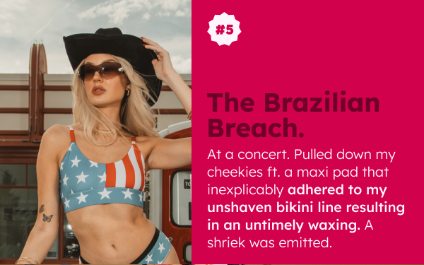  THE BRAZILIAN BREACH At a concert. Pulled down my cheekies ft. a maxi pad that inexplicably adhered to my unshaven bikini line resulting in an untimely waxing. A shriek was emitted. 