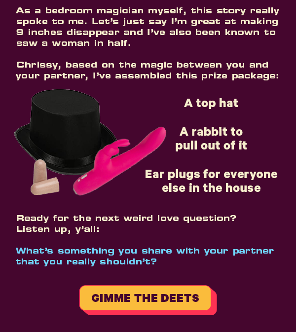 As a bedroom magician myself, this story really spoke to me. Let’s just say I’m great at making 9 inches disappear and I’ve also been known to saw a woman in half.  Chrissy, based on the magic between you and your partner, I’ve assembled this prize package:  - A top hat [LINK]   - A rabbit to pull out of it [LINK]  - Ear plugs for everyone else in the house [LINK]   Ready for the next weird love question? Listen up, y’all:  What’s something you share with your partner that you really shouldn’t?  [CTA: “Gimme the deets”]