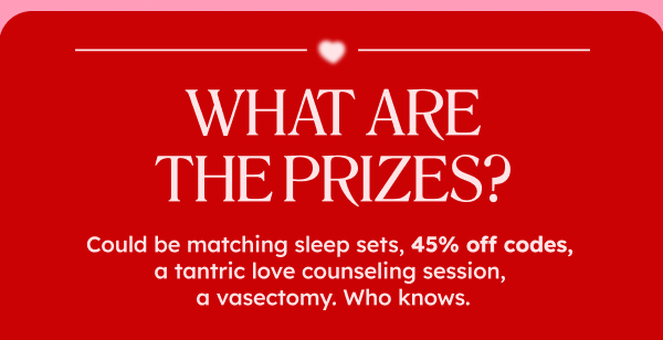 What are the prizes? Could be matching sleep sets, could be a link to something we find interesting on the internet, 45% off codes, a tantric love counseling session, a vasectomy. Who knows.