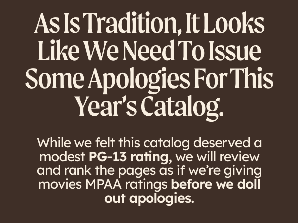 As is tradition, it looks like we need to issue some apologies for this year’s catalog. While we felt this catalog deserved a modest PG-13 rating, we will review and rank the pages as if we’re giving movies MPAA ratings before we doll out apologies.