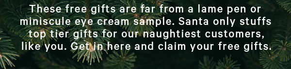 These free gifts are far from a lame pen or miniscule eye cream sample. Santa only stuffs top tier gifts for our naughtiest customers, like you. Get in here and claim your free gifts. 