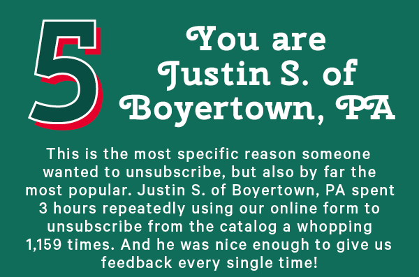 5. You are Justin S. of Boyertown, PA  This is the most specific reason someone wanted to unsubscribe, but also by far the most popular. Justin S. of Boyertown, PA spent 3 hours repeatedly using our online form to unsubscribe from the catalog a whopping 1,159 times. And he was nice enough to give us feedback every single time!