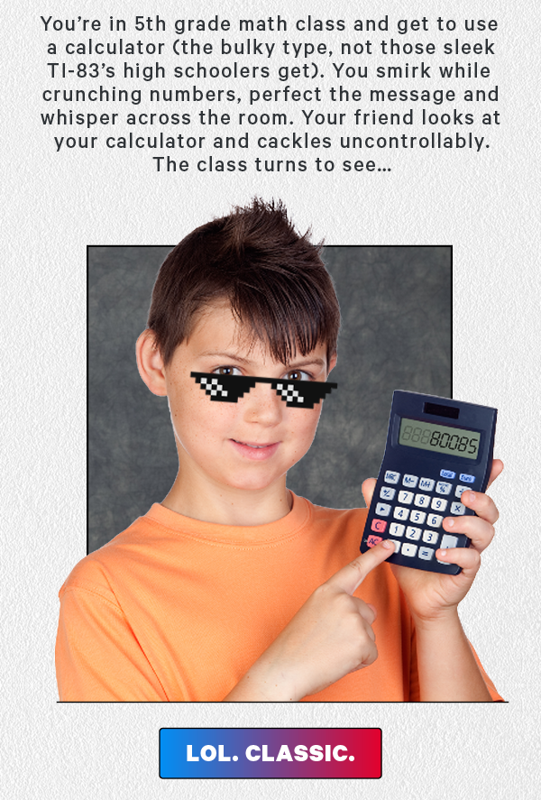 You’re in 5th grade math class and get to use a calculator (the bulky type, not those sleek TI-83’s high schoolers get). You smirk while crunching numbers, perfect the message and whisper across the room. Your friend looks at your calculator and cackles uncontrollably. The class turns to see… (pic of 80085 written out on the calculator - stock image of kid with calculator) Lol. Classic.