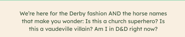 We’re here for the Derby fashion AND the horse names that make you wonder: Is this a church superhero? Is this a vaudeville villain? Am I in D&D right now?