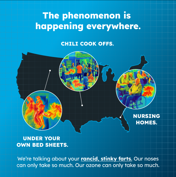 The phenomenon is happening everywhere. Chili cook offs. Nursing homes. Even under your own bed sheets.We’re talking about your rancid, stinky farts. Our noses can only take so much. Our ozone can only take so much. We knew we had to do something.