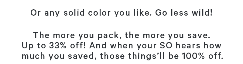 Or any solid color you like go less wild! The more you pack, the more you save. Up to 33% off! And when your SO hears how much you saved, those things’ll be 100% off. 
