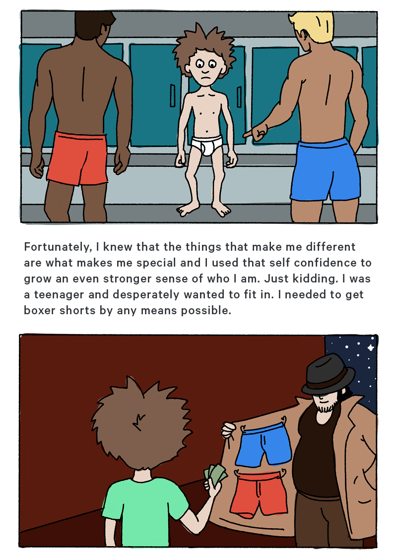 (Graphic Design: Illustration of the boy as a teen in tighty whities surrounded by other teenage boys in boxers pointing and laughing at him)  Fortunately, I knew that the things that make me different are what makes me special and I used that self confidence to grow an even stronger sense of who I am. Just kidding. I was a teenager and desperately wanted to fit in. I needed to get boxer shorts by any means possible.  (Graphic Design: Illustration of the boy buying boxer shorts from a man in a dark alley selling them from his open trench coat)