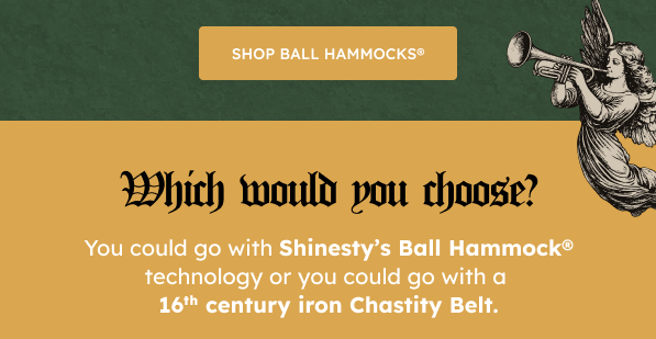SHOP BALL HAMMOCKS®  Which Would You Choose?  You could go with Shinesty’s Ball Hammock® technology or you could go with a 16th century iron Chastity Belt.