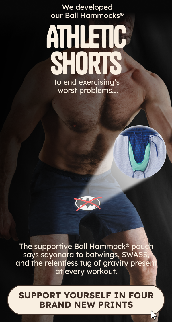 We developed our Ball Hammock athletic shorts to end exercising’s worst problems….  The supportive Ball Hammock pouch says sayonara to batwings, SWASS, and the relentless tug of gravity present at every workout.   We developed our Ball Hammock athletic shorts to end exercising’s worst problems….  The supportive Ball Hammock pouch says sayonara to batwings, SWASS, and the relentless tug of gravity present at every workout.
