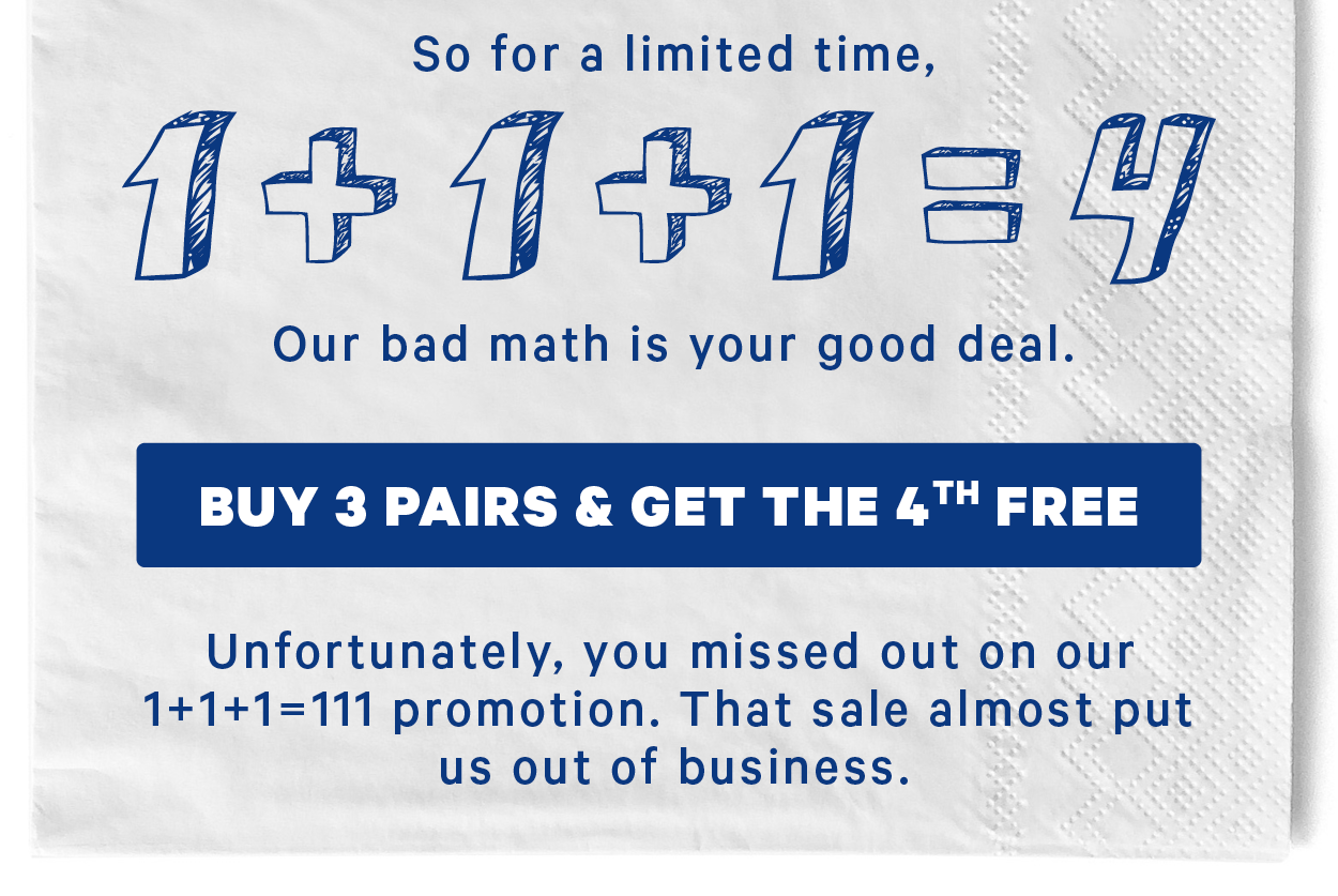 So for a limited time, 1+1+1=4. Our bad math is your good deal.   (Image: Existing image of 3 pairs of men’s & women’s underwear with black outlines of 4th pairs)  [CTA: “Buy 3 Pairs & Get the 4th Free”]  Unfortunately, you missed out on our 1+1+1=111 promotion. That sale almost put us out of business.