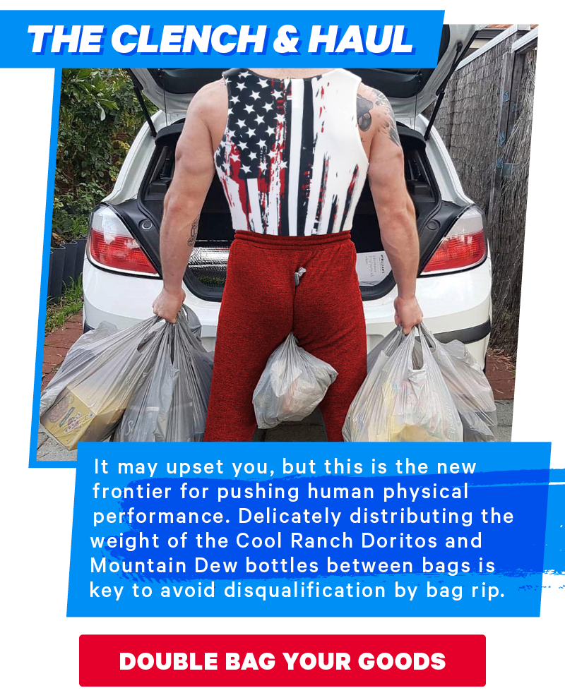 The Clench and Haul:  It may upset you, but this is the new frontier for pushing human physical performance. Delicately distributing the weight of the Cool Ranch Doritos and Mountain Dew bottles between bags is key to avoid disqualification by bag rip.