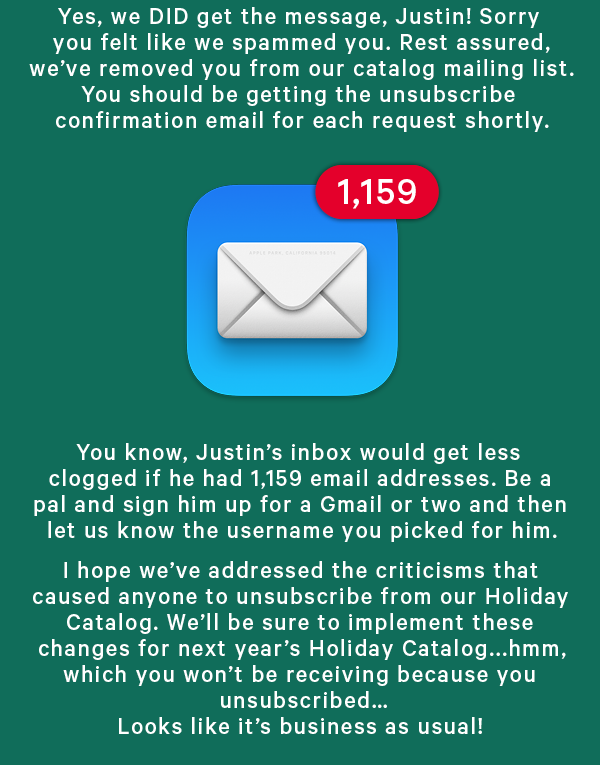 Yes, we DID get the message, Justin! Sorry you felt like we spammed you. Rest assured, we’ve removed you from our catalog mailing list. You should be getting the unsubscribe confirmation email for each request shortly.   You know, Justin’s inbox would get less clogged if he had 1,159 email addresses. Be a pal and sign him up for a Gmail or two and then let us know the username you picked for him.   I hope we’ve addressed the criticisms that caused anyone to unsubscribe from our Christmas Catalog. We’ll be sure to implement these changes for next year’s Christmas Catalog...hmm, which you won’t be receiving because you unsubscribed… Looks like it’s business as usual!  Merry Christmas, everybody!