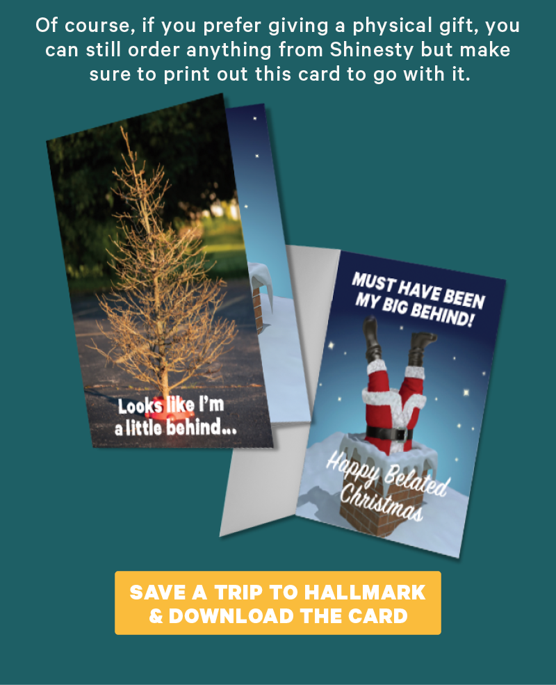 Of course, if you prefer giving a physical gift, you can still order anything from Shinesty but make sure to print out this card to go with it. (Image: Belated Christmas greeting card)  [CTA: “Shop the Christmas Collection”]