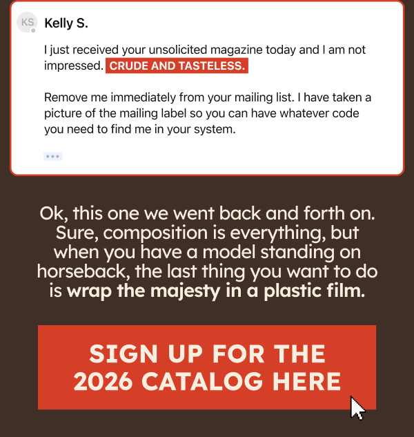 Kelly S. I just received your unsolicited magazine today and I am not impressed. Remove me immediately from your mailing list. I have taken a picture of the mailing label so you can have whatever code you need to fin me in your system. Ok, this one we went back and forth on. Sure, composition is everything, but when you have a model standing on horseback, the last thing you want to do is wrap the majesty in a plastic film. Sign Up For The 2026 Catalog Here