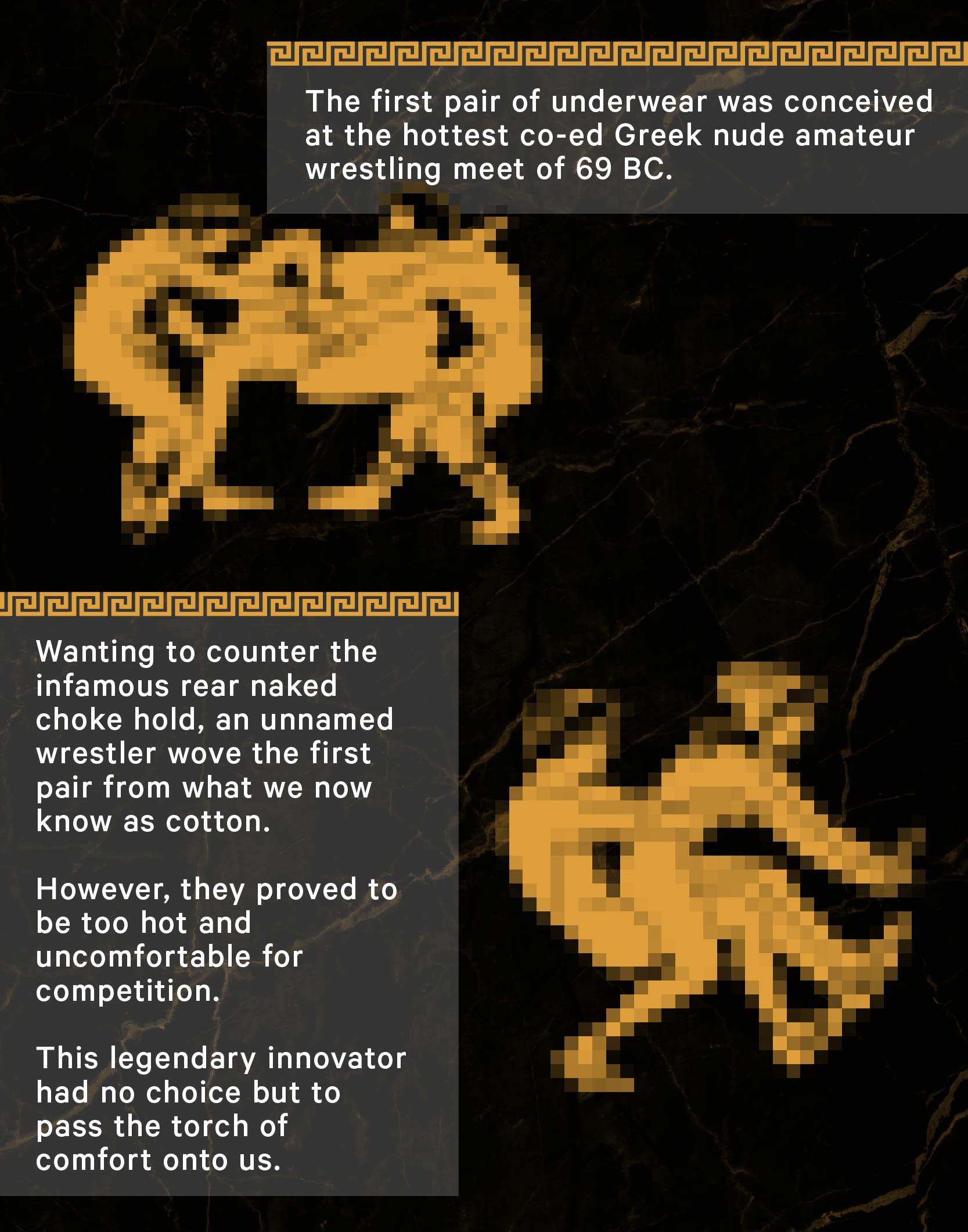 The first pair of underwear was conceived at the hottest co-ed Greek nude amateur wrestling meet of 69 BC. Wanting to counter the infamous rear naked choke hold, an unnamed wrestler wove the first pair from what we now know as cotton. They proved to be too hot and uncomfortable for competition. This legendary innovator had no choice but to pass the torch of comfort onto us.