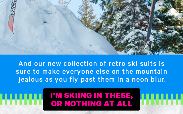 And our new collection of retro ski suits is sure to make everyone else on the mountain jealous as you fly past them in a neon blur.   [CTA: “I’m skiing in these or nothing at all!”]
