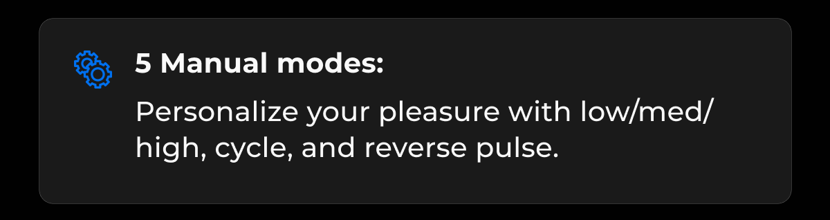 5 Manual modes: Personalize your pleasure with low/med/high, cycle, and reverse pulse.