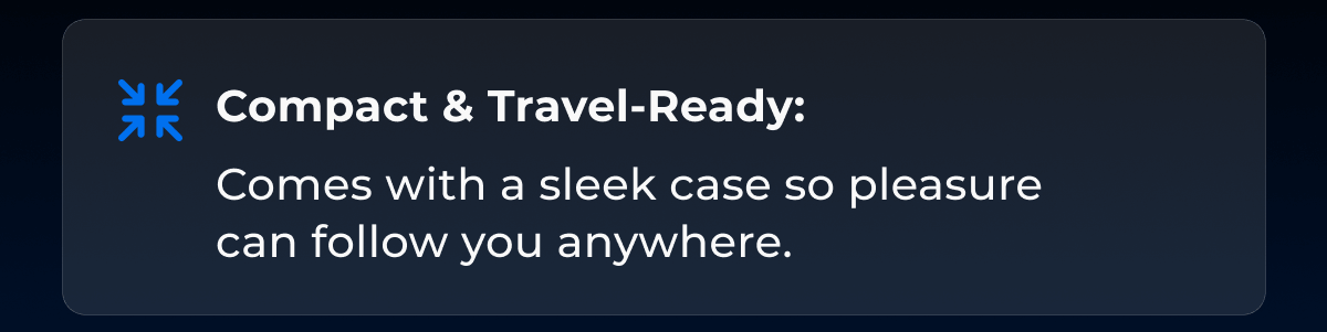 Compact & Travel-Ready: Comes with a sleek case so pleasure can follow you anywhere.